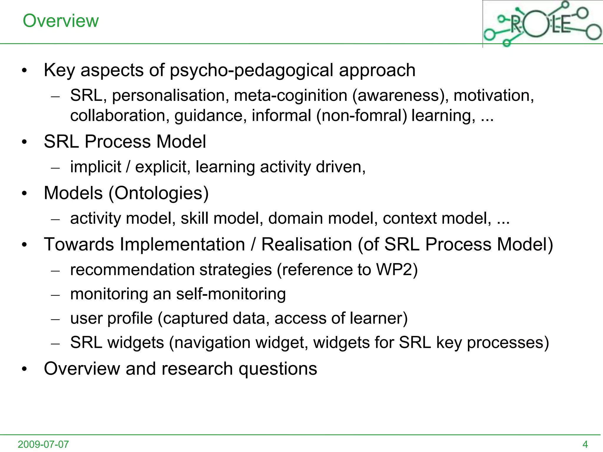 OverviewKey aspects of psycho-pedagogical approachSRL, personalisation, meta-coginition (awareness), motivation, collaboration, guidance, informal (non-fomral) learning, ...SRL Process Model implicit / explicit, learning activity driven, Models (Ontologies)activity model, skill model, domain model, context model, ...Towards Implementation / Realisation (of SRL Process Model)recommendation strategies (reference to WP2)monitoring an self-monitoringuser profile (captured data, access of learner)SRL widgets (navigation widget, widgets for SRL key processes)Overview andresearch questions2009-07-074