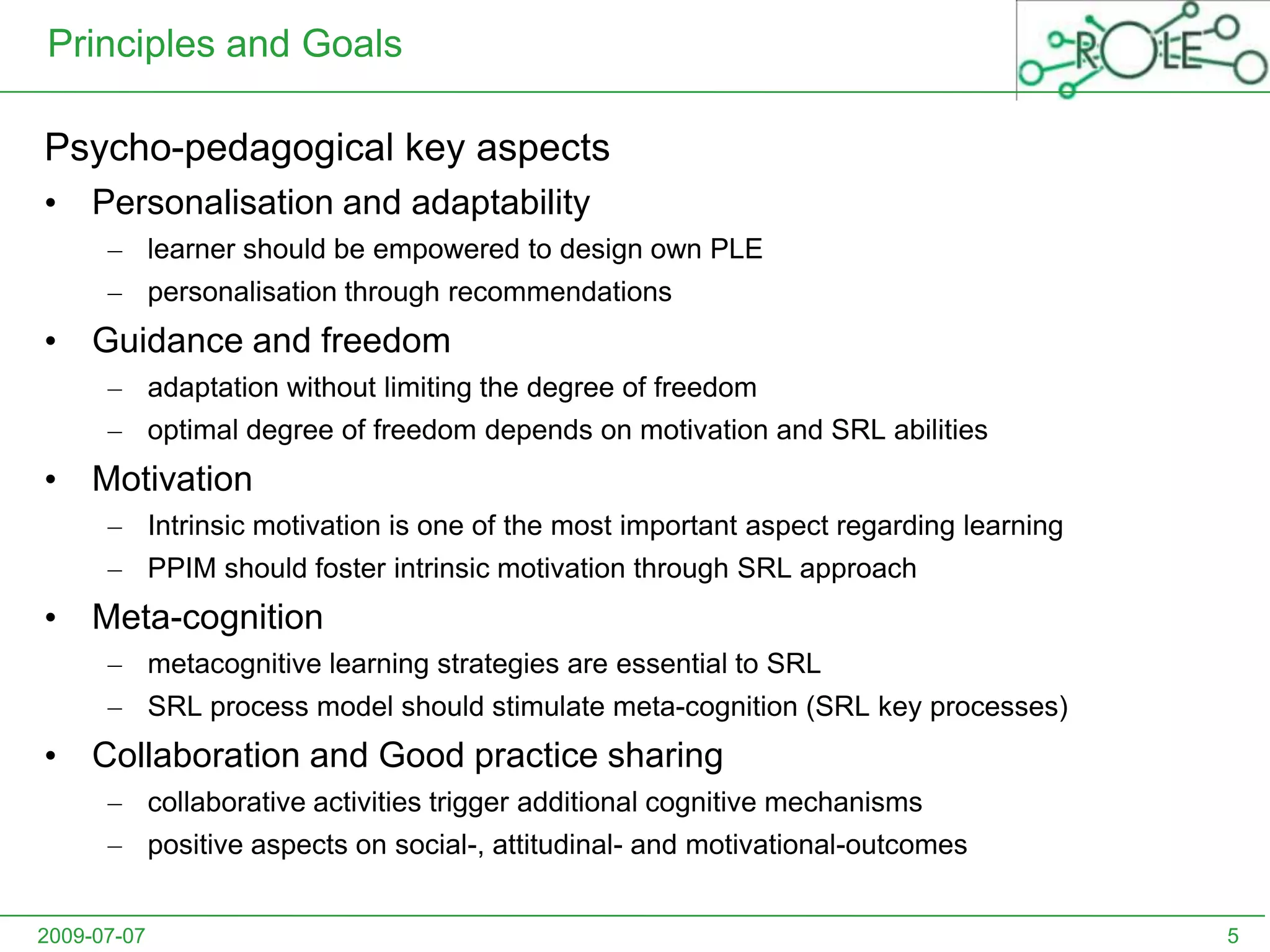2009-07-075Principles and GoalsPsycho-pedagogical key aspectsPersonalisation and adaptabilitylearner should be empowered to design own PLEpersonalisation through recommendationsGuidance and freedomadaptation without limiting the degree of freedomoptimal degree of freedom depends on motivation and SRL abilitiesMotivationIntrinsic motivation is one of the most important aspect regarding learning PPIM should foster intrinsic motivation through SRL approachMeta-cognitionmetacognitive learning strategies are essential to SRLSRL process model should stimulate meta-cognition (SRL key processes)Collaboration and Good practice sharingcollaborative activities trigger additional cognitive mechanismspositive aspects on social-, attitudinal- and motivational-outcomes