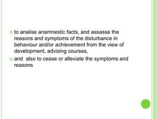  to analise anamnestic facts, and assasse the
  reasons and symptoms of the disturbance in
  behaviour and/or achievement from the view of
  development, advising courses,
 and also to cease or alleviate the symptoms and
  reasons
 