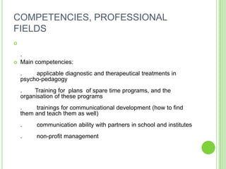 COMPETENCIES, PROFESSIONAL
FIELDS


    .
   Main competencies:
    .    applicable diagnostic and therapeutical treatments in
    psycho-pedagogy
    .    Training for plans of spare time programs, and the
    organisation of these programs
    .    trainings for communicational development (how to find
    them and teach them as well)
    .     communication ability with partners in school and institutes
    .     non-profit management
 