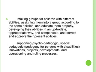   .       making groups for children with different
    abilities, assigning them into a group according to
    the same abilities, and educate them properly,
    developing their abilities in an up-to-date,
    approppriate way, and compensate, and correct
    and approve their present abilities

    .    supporting psycho-pedagogic, special
    pedagogic (pedagogy for persons with disabilities)
    innovations, projects, developments; and
    operationing and ruling processes.

    .
 