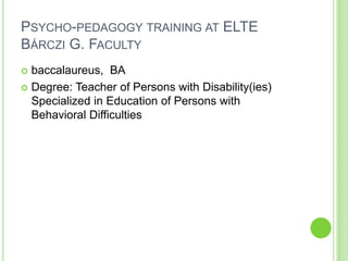 PSYCHO-PEDAGOGY TRAINING AT ELTE
BÁRCZI G. FACULTY
 baccalaureus, BA
 Degree: Teacher of Persons with Disability(ies)
  Specialized in Education of Persons with
  Behavioral Difficulties
 