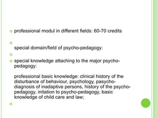    professional modul in different fields: 60-70 credits


    special domain/field of psycho-pedagogy:

   special knowledge attaching to the major psycho-
    pedagogy:

    professional basic knowledge: clinical history of the
    disturbance of behaviour, psychology, pasycho-
    diagnosis of inadaptive persons, history of the psycho-
    pedagogy, initation to psycho-pedagogy, basic
    knowledge of child care and law;

 