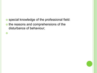  special knowledge of the professional field:
 the reasons and comprehensions of the
  disturbance of behaviour;

 