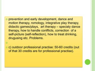    prevention and early development, dance and
    motion therapy, romology, integrative play therapy,
    didactic games/plays, art therapy – specialy dance
    therapy, how to handle conlflicts, correction of a
    self-picture (self-reflection), how to treat drinking,
    drugusing etc. Problems.


   c) outdoor professional practise: 50-60 credits (out
    of that 30 credits are for professional practise).
 