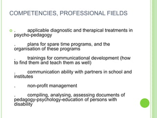 COMPETENCIES, PROFESSIONAL FIELDS

   .    applicable diagnostic and therapical treatments in
    psycho-pedagogy
    .     plans for spare time programs, and the
    organisation of these programs
    .      trainings for communicational development (how
    to find them and teach them as well)
    .       communication ability with partners in school and
    institutes
    .     non-profit management
    .      compiling, analysing, assessing documents of
    pedagogy-psychology-education of persons with
    disability
 