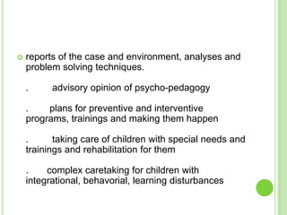    reports of the case and environment, analyses and
    problem solving techniques.

    .     advisory opinion of psycho-pedagogy

    .    plans for preventive and interventive
    programs, trainings and making them happen

    .      taking care of children with special needs and
    trainings and rehabilitation for them

    .    complex caretaking for children with
    integrational, behavorial, learning disturbances
 