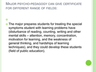MAJOR PSYCHO-PEDAGOGY CAN GIVE CERTIFICATE
FOR DIFFERENT RANGE OF FIELDS:




   The major prepares students for treating the special
    symptoms student with learning problems have
    (disturbance of reading, counting, writing and other
    mental skills – attention, memory, concentration,
    motivation for learning, and the weakness of
    general thinking, and hardships of learning
    techniques), and they could develop these students
    (field of public education).
 