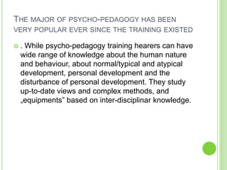 THE MAJOR OF PSYCHO-PEDAGOGY HAS BEEN
VERY POPULAR EVER SINCE THE TRAINING EXISTED

   . While psycho-pedagogy training hearers can have
    wide range of knowledge about the human nature
    and behaviour, about normal/typical and atypical
    development, personal development and the
    disturbance of personal development. They study
    up-to-date views and complex methods, and
    „equipments” based on inter-disciplinar knowledge.
 