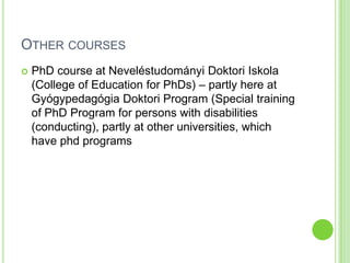 OTHER COURSES
   PhD course at Neveléstudományi Doktori Iskola
    (College of Education for PhDs) – partly here at
    Gyógypedagógia Doktori Program (Special training
    of PhD Program for persons with disabilities
    (conducting), partly at other universities, which
    have phd programs
 