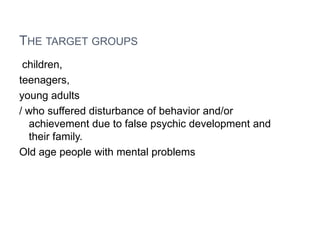 THE TARGET GROUPS
 children,
teenagers,
young adults
/ who suffered disturbance of behavior and/or
  achievement due to false psychic development and
  their family.
Old age people with mental problems
 