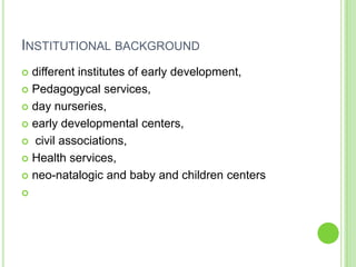 INSTITUTIONAL BACKGROUND
 different institutes of early development,
 Pedagogycal services,

 day nurseries,

 early developmental centers,

 civil associations,

 Health services,

 neo-natalogic and baby and children centers


 