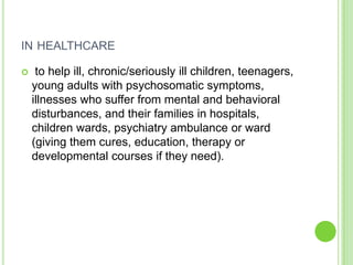 IN HEALTHCARE

    to help ill, chronic/seriously ill children, teenagers,
    young adults with psychosomatic symptoms,
    illnesses who suffer from mental and behavioral
    disturbances, and their families in hospitals,
    children wards, psychiatry ambulance or ward
    (giving them cures, education, therapy or
    developmental courses if they need).
 