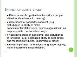 BARRIER OF COMPETENCES
 ● Disturbance of cognitive functions (for example:
  attention, disturbance in memory)
 ● disturbance of social development (e. g.:
  disturbance in ability to make
  commitments/relationships, express agression in an
  inapproppriate, not socialized way)
 ● vegetative group of symptoms, and disturbance
  of functions (e. g.: decreased ability to bear stress
  and responsibility/duties, impairment of sleep)
 ● motor impairment in functions (e. g. hyper-activity,
  motor impairment in coordination)

 