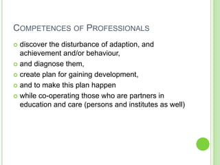 COMPETENCES OF PROFESSIONALS
 discover the disturbance of adaption, and
  achievement and/or behaviour,
 and diagnose them,

 create plan for gaining development,

 and to make this plan happen

 while co-operating those who are partners in
  education and care (persons and institutes as well)
 