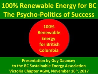 100% Renewable Energy for BC
The Psycho-Politics of Success
100%
Renewable
Energy
for British
Columbia
100%
Renewable
Energy
for British
Columbia
Presentation by Guy Dauncey
to the BC Sustainable Energy Association
Victoria Chapter AGM, November 16th
, 2017
 