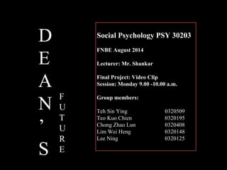 Social Psychology PSY 30203
FNBE August 2014
Lecturer: Mr. Shankar
Final Project: Video Clip
Session: Monday 9.00 -10.00 a.m.
Group members:
Teh Sin Ying 0320509
Teo Kuo Chien 0320195
Chong Zhao Lun 0320408
Lim Wei Heng 0320148
Lee Ning 0320125
D
E
A
N
’
S
F
U
T
U
R
E
 