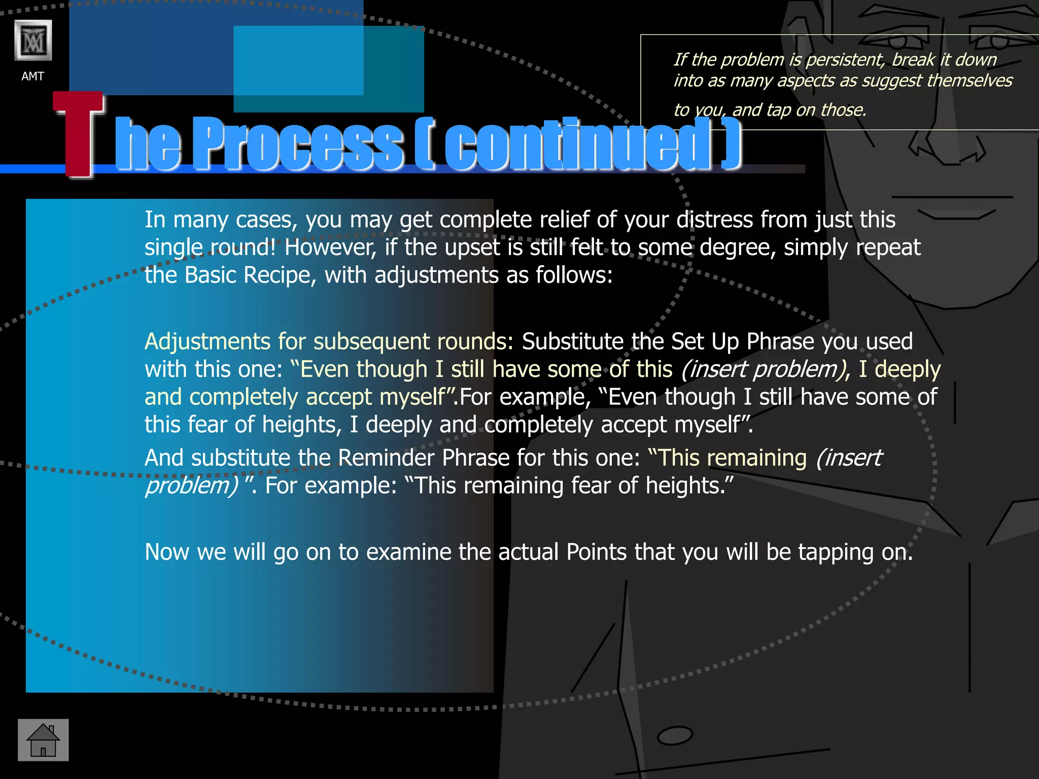 AMT
T
If the problem is persistent, break it down
into as many aspects as suggest themselves
to you, and tap on those.
In many cases, you may get complete relief of your distress from just this
single round! However, if the upset is still felt to some degree, simply repeat
the Basic Recipe, with adjustments as follows:
Adjustments for subsequent rounds: Substitute the Set Up Phrase you used
with this one: “Even though I still have some of this (insert problem), I deeply
and completely accept myself”.For example, “Even though I still have some of
this fear of heights, I deeply and completely accept myself”.
And substitute the Reminder Phrase for this one: “This remaining (insert
problem) ”. For example: “This remaining fear of heights.”
Now we will go on to examine the actual Points that you will be tapping on.
he Process ( continued )
 