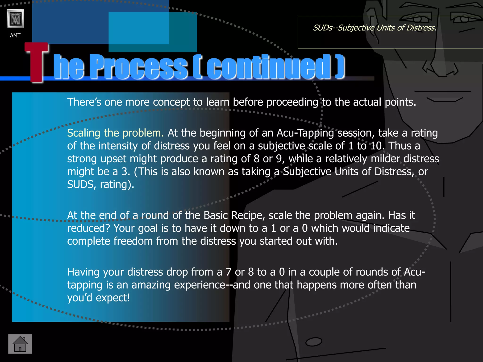 AMT
T
SUDs--Subjective Units of Distress.
There’s one more concept to learn before proceeding to the actual points.
Scaling the problem. At the beginning of an Acu-Tapping session, take a rating
of the intensity of distress you feel on a subjective scale of 1 to 10. Thus a
strong upset might produce a rating of 8 or 9, while a relatively milder distress
might be a 3. (This is also known as taking a Subjective Units of Distress, or
SUDS, rating).
At the end of a round of the Basic Recipe, scale the problem again. Has it
reduced? Your goal is to have it down to a 1 or a 0 which would indicate
complete freedom from the distress you started out with.
Having your distress drop from a 7 or 8 to a 0 in a couple of rounds of Acu-
tapping is an amazing experience--and one that happens more often than
you’d expect!
he Process ( continued )
 