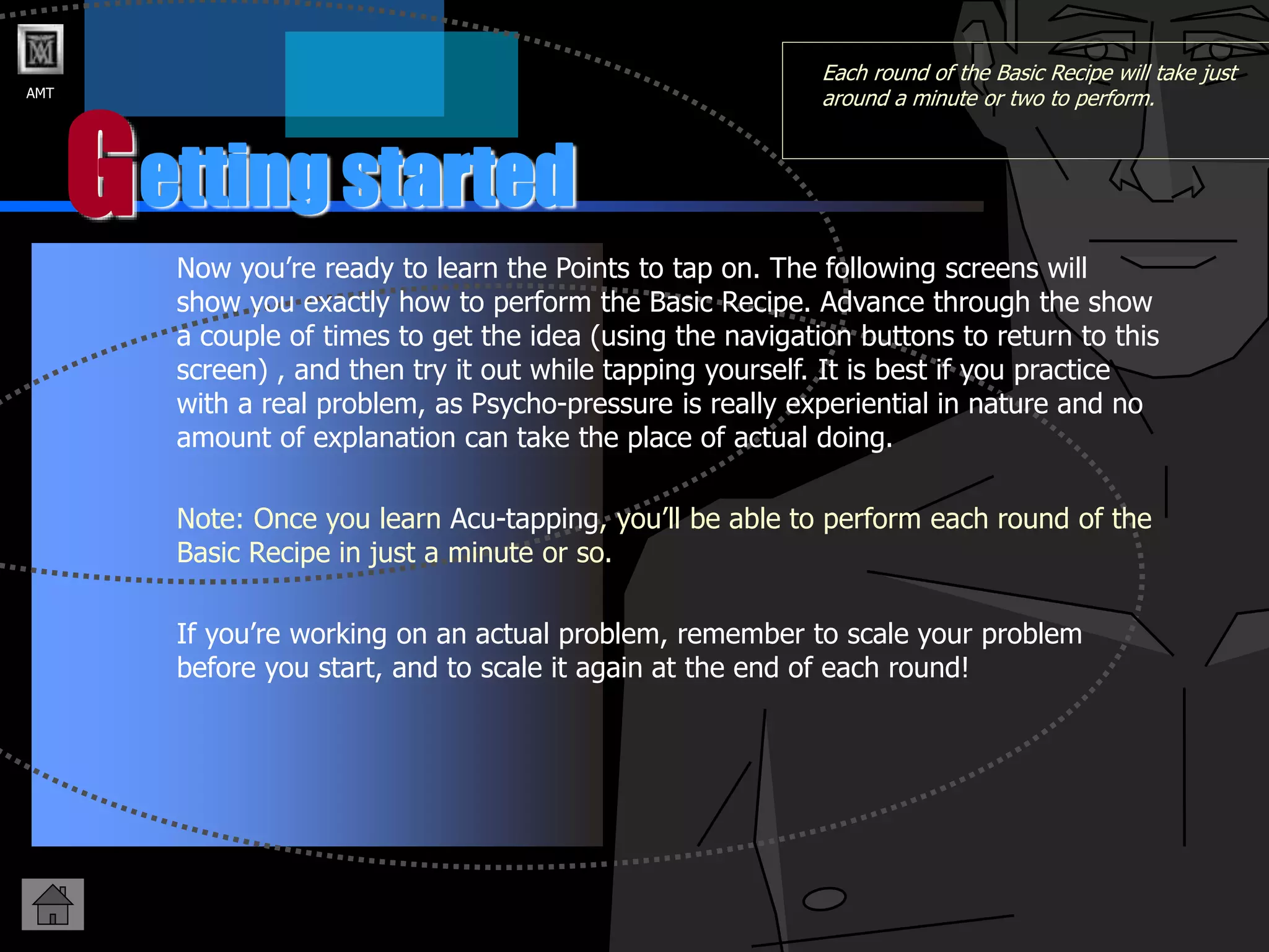 AMT
G
Each round of the Basic Recipe will take just
around a minute or two to perform.
Now you’re ready to learn the Points to tap on. The following screens will
show you exactly how to perform the Basic Recipe. Advance through the show
a couple of times to get the idea (using the navigation buttons to return to this
screen) , and then try it out while tapping yourself. It is best if you practice
with a real problem, as Psycho-pressure is really experiential in nature and no
amount of explanation can take the place of actual doing.
Note: Once you learn Acu-tapping, you’ll be able to perform each round of the
Basic Recipe in just a minute or so.
If you’re working on an actual problem, remember to scale your problem
before you start, and to scale it again at the end of each round!
etting started
 