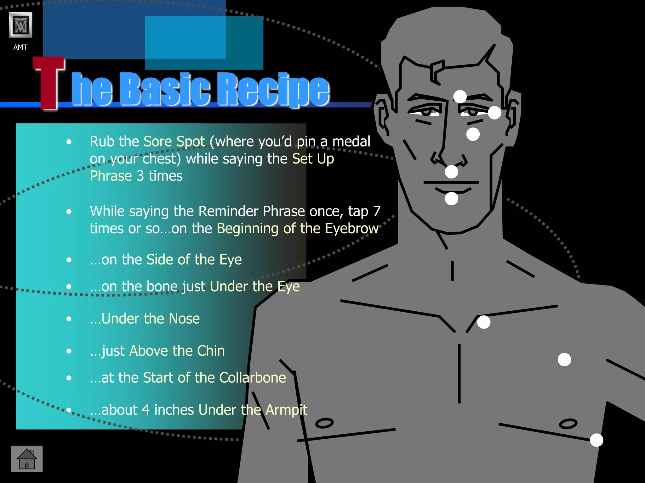 AMT
T
• Rub the Sore Spot (where you’d pin a medal
on your chest) while saying the Set Up
Phrase 3 times
he Basic Recipe
• While saying the Reminder Phrase once, tap 7
times or so…on the Beginning of the Eyebrow
• …on the Side of the Eye
• …Under the Nose
• …just Above the Chin
• …on the bone just Under the Eye
• …at the Start of the Collarbone
• …about 4 inches Under the Armpit
 