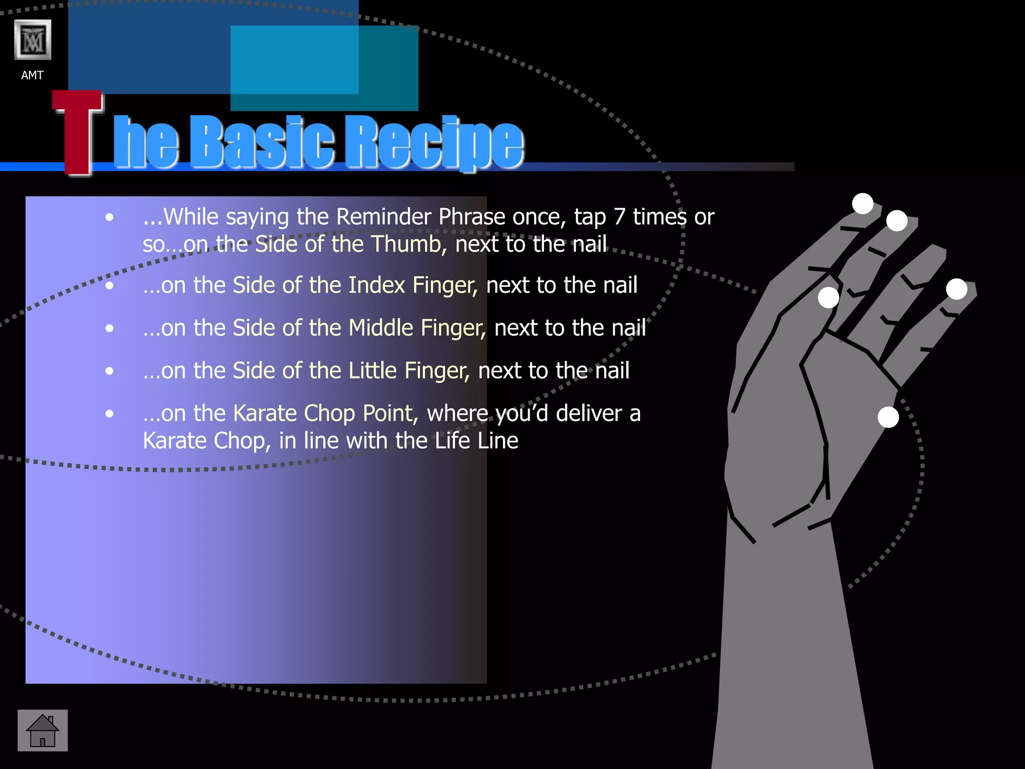 AMT
T
• ...While saying the Reminder Phrase once, tap 7 times or
so…on the Side of the Thumb, next to the nail
he Basic Recipe
• …on the Side of the Index Finger, next to the nail
• …on the Side of the Little Finger, next to the nail
• …on the Side of the Middle Finger, next to the nail
• …on the Karate Chop Point, where you’d deliver a
Karate Chop, in line with the Life Line
 