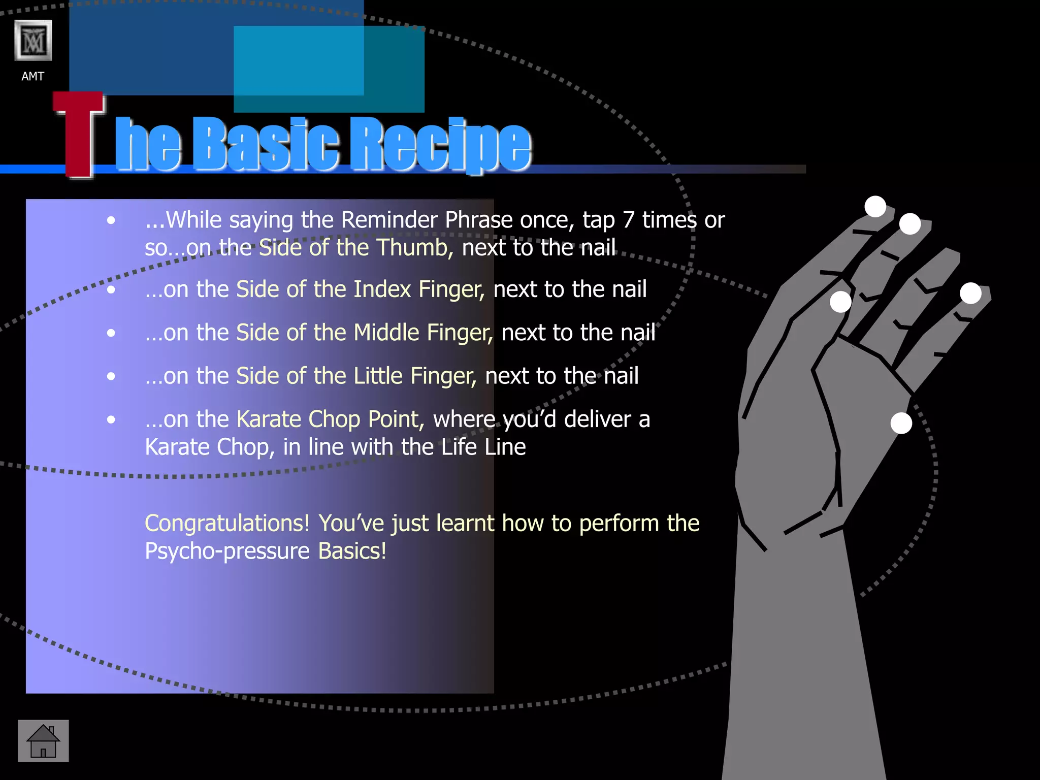 AMT
T
• ...While saying the Reminder Phrase once, tap 7 times or
so…on the Side of the Thumb, next to the nail
he Basic Recipe
• …on the Side of the Index Finger, next to the nail
• …on the Side of the Little Finger, next to the nail
• …on the Side of the Middle Finger, next to the nail
• …on the Karate Chop Point, where you’d deliver a
Karate Chop, in line with the Life Line
Congratulations! You’ve just learnt how to perform the
Psycho-pressure Basics!
 