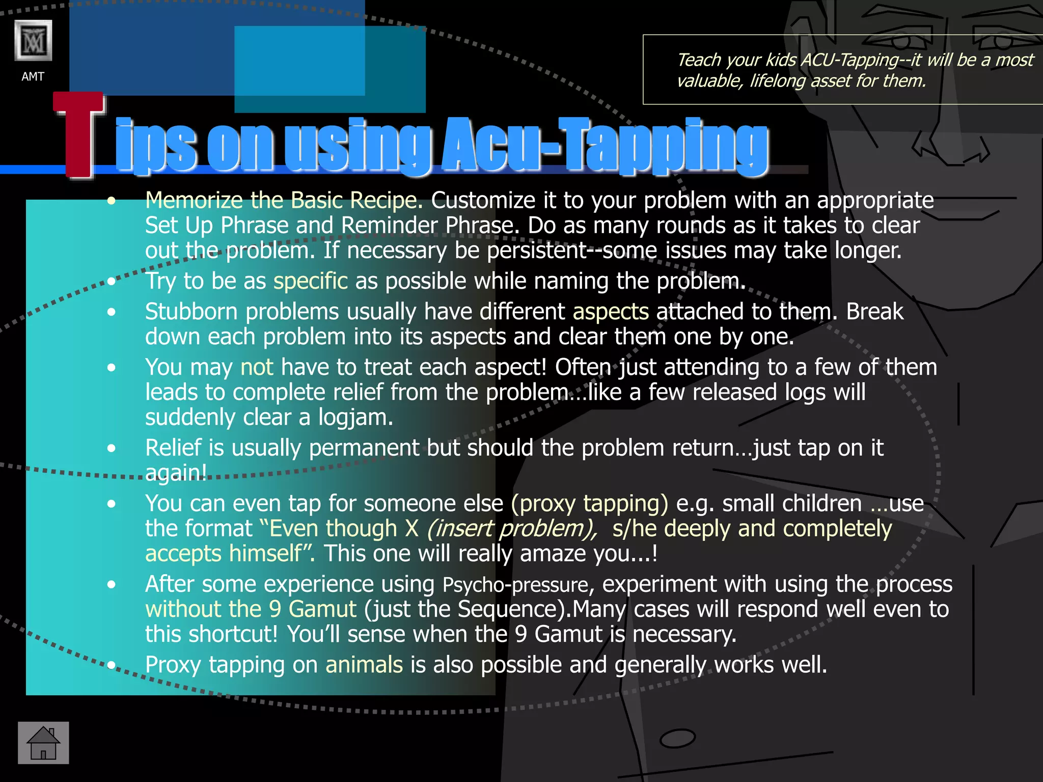 AMT
T
Teach your kids ACU-Tapping--it will be a most
valuable, lifelong asset for them.
• Memorize the Basic Recipe. Customize it to your problem with an appropriate
Set Up Phrase and Reminder Phrase. Do as many rounds as it takes to clear
out the problem. If necessary be persistent--some issues may take longer.
• Try to be as specific as possible while naming the problem.
• Stubborn problems usually have different aspects attached to them. Break
down each problem into its aspects and clear them one by one.
• You may not have to treat each aspect! Often just attending to a few of them
leads to complete relief from the problem…like a few released logs will
suddenly clear a logjam.
• Relief is usually permanent but should the problem return…just tap on it
again!
• You can even tap for someone else (proxy tapping) e.g. small children …use
the format “Even though X (insert problem), s/he deeply and completely
accepts himself”. This one will really amaze you...!
• After some experience using Psycho-pressure, experiment with using the process
without the 9 Gamut (just the Sequence).Many cases will respond well even to
this shortcut! You’ll sense when the 9 Gamut is necessary.
• Proxy tapping on animals is also possible and generally works well.
ips on using Acu-Tapping
 