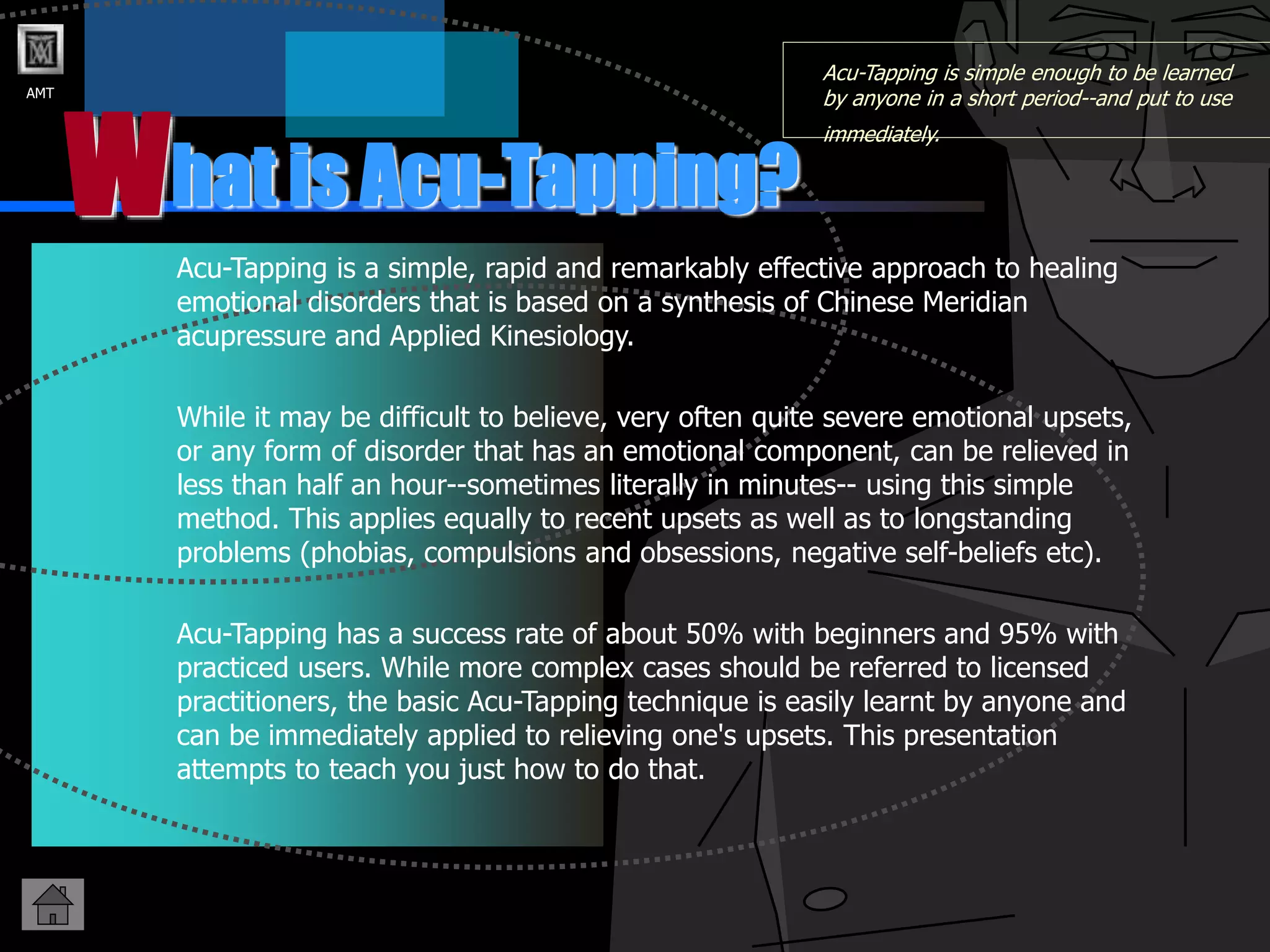 AMT
hat is Acu-Tapping?
W
Acu-Tapping is simple enough to be learned
by anyone in a short period--and put to use
immediately.
Acu-Tapping is a simple, rapid and remarkably effective approach to healing
emotional disorders that is based on a synthesis of Chinese Meridian
acupressure and Applied Kinesiology.
While it may be difficult to believe, very often quite severe emotional upsets,
or any form of disorder that has an emotional component, can be relieved in
less than half an hour--sometimes literally in minutes-- using this simple
method. This applies equally to recent upsets as well as to longstanding
problems (phobias, compulsions and obsessions, negative self-beliefs etc).
Acu-Tapping has a success rate of about 50% with beginners and 95% with
practiced users. While more complex cases should be referred to licensed
practitioners, the basic Acu-Tapping technique is easily learnt by anyone and
can be immediately applied to relieving one's upsets. This presentation
attempts to teach you just how to do that.
 