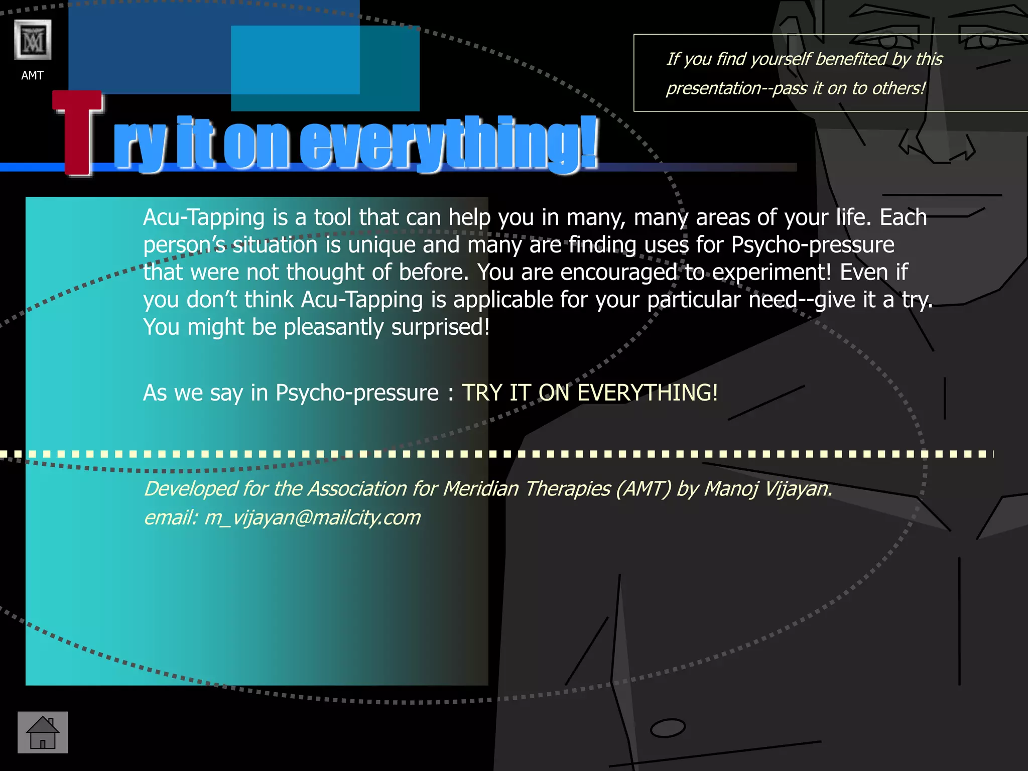 AMT
T
If you find yourself benefited by this
presentation--pass it on to others!
Acu-Tapping is a tool that can help you in many, many areas of your life. Each
person’s situation is unique and many are finding uses for Psycho-pressure
that were not thought of before. You are encouraged to experiment! Even if
you don’t think Acu-Tapping is applicable for your particular need--give it a try.
You might be pleasantly surprised!
As we say in Psycho-pressure : TRY IT ON EVERYTHING!
Developed for the Association for Meridian Therapies (AMT) by Manoj Vijayan.
email: m_vijayan@mailcity.com
ry it on everything!
 