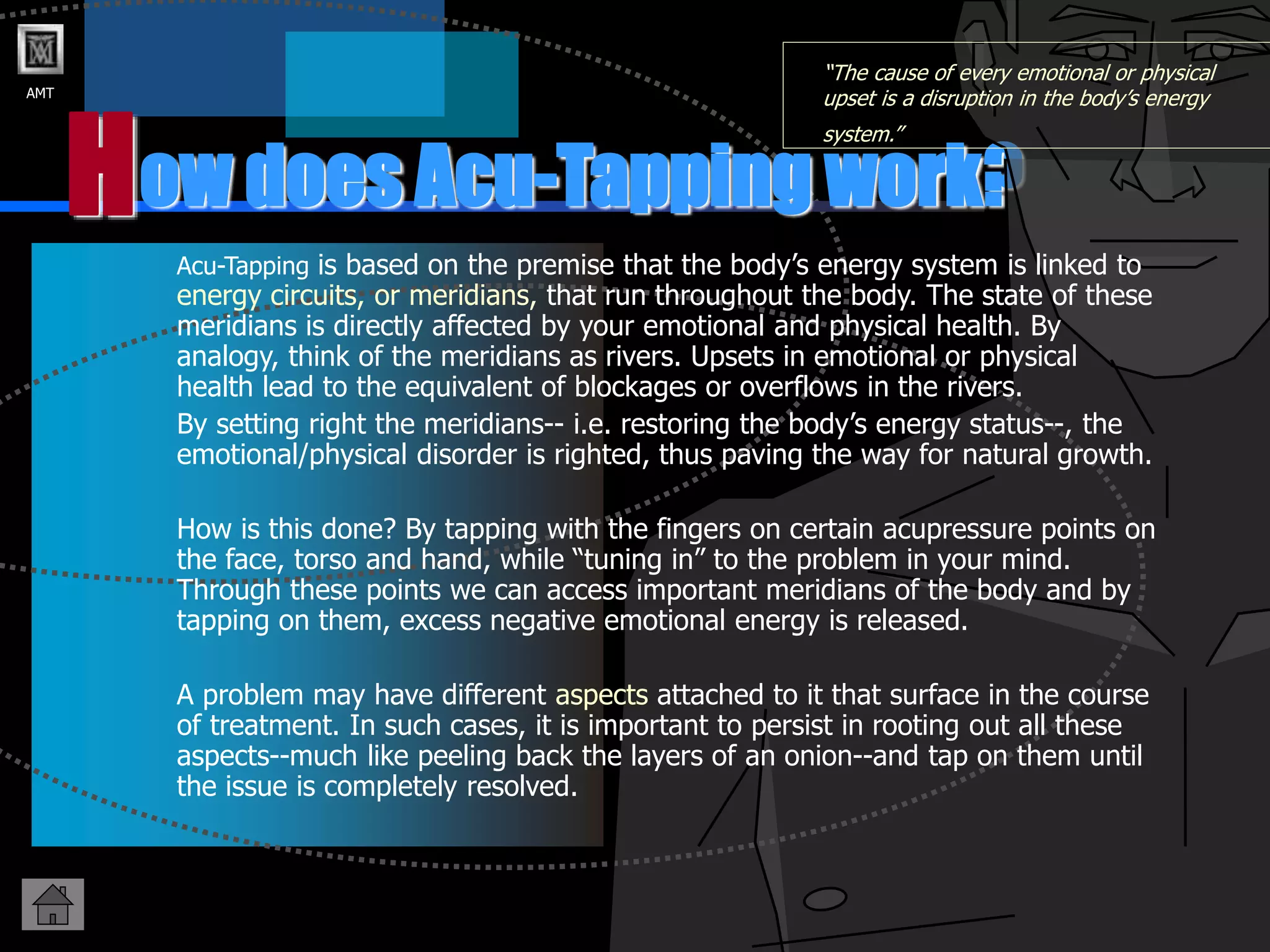 AMT
ow does Acu-Tapping work?
H
“The cause of every emotional or physical
upset is a disruption in the body’s energy
system.”
Acu-Tapping is based on the premise that the body’s energy system is linked to
energy circuits, or meridians, that run throughout the body. The state of these
meridians is directly affected by your emotional and physical health. By
analogy, think of the meridians as rivers. Upsets in emotional or physical
health lead to the equivalent of blockages or overflows in the rivers.
By setting right the meridians-- i.e. restoring the body’s energy status--, the
emotional/physical disorder is righted, thus paving the way for natural growth.
How is this done? By tapping with the fingers on certain acupressure points on
the face, torso and hand, while “tuning in” to the problem in your mind.
Through these points we can access important meridians of the body and by
tapping on them, excess negative emotional energy is released.
A problem may have different aspects attached to it that surface in the course
of treatment. In such cases, it is important to persist in rooting out all these
aspects--much like peeling back the layers of an onion--and tap on them until
the issue is completely resolved.
 