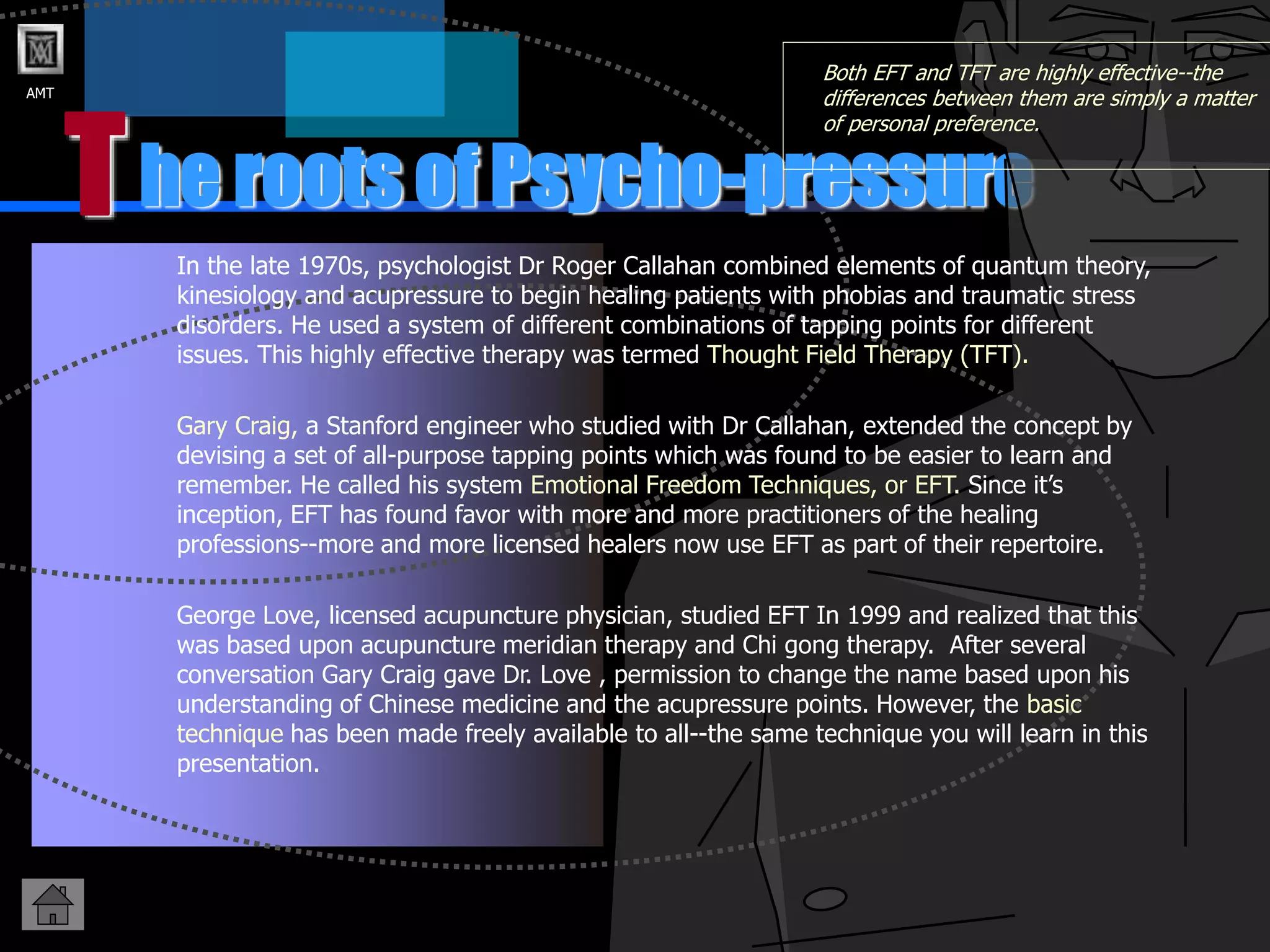 AMT
he roots of Psycho-pressure
T
Both EFT and TFT are highly effective--the
differences between them are simply a matter
of personal preference.
In the late 1970s, psychologist Dr Roger Callahan combined elements of quantum theory,
kinesiology and acupressure to begin healing patients with phobias and traumatic stress
disorders. He used a system of different combinations of tapping points for different
issues. This highly effective therapy was termed Thought Field Therapy (TFT).
Gary Craig, a Stanford engineer who studied with Dr Callahan, extended the concept by
devising a set of all-purpose tapping points which was found to be easier to learn and
remember. He called his system Emotional Freedom Techniques, or EFT. Since it’s
inception, EFT has found favor with more and more practitioners of the healing
professions--more and more licensed healers now use EFT as part of their repertoire.
George Love, licensed acupuncture physician, studied EFT In 1999 and realized that this
was based upon acupuncture meridian therapy and Chi gong therapy. After several
conversation Gary Craig gave Dr. Love , permission to change the name based upon his
understanding of Chinese medicine and the acupressure points. However, the basic
technique has been made freely available to all--the same technique you will learn in this
presentation.
 