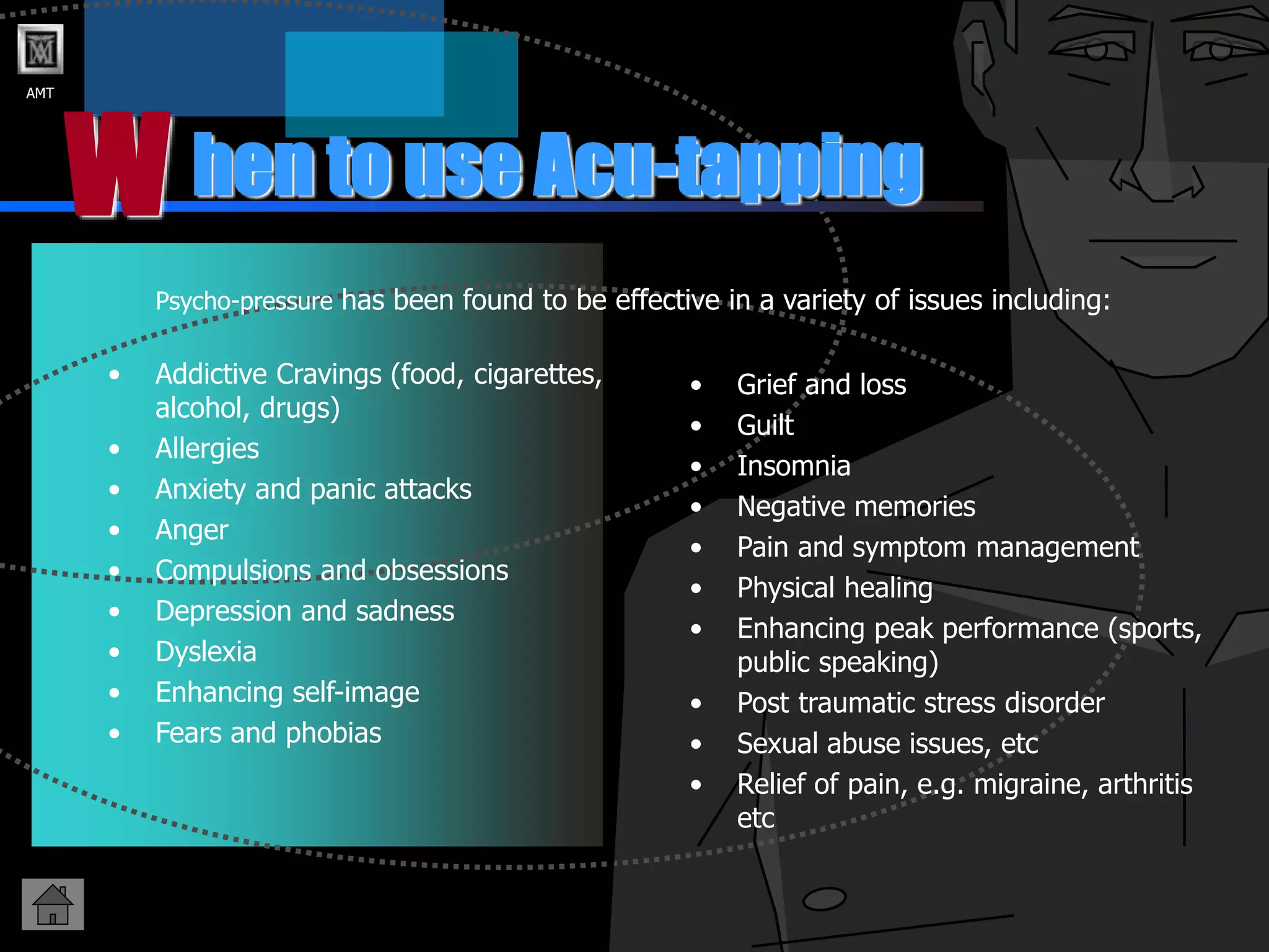 AMT
hen to use Acu-tapping
W
Psycho-pressure has been found to be effective in a variety of issues including:
• Grief and loss
• Guilt
• Insomnia
• Negative memories
• Pain and symptom management
• Physical healing
• Enhancing peak performance (sports,
public speaking)
• Post traumatic stress disorder
• Sexual abuse issues, etc
• Relief of pain, e.g. migraine, arthritis
etc
• Addictive Cravings (food, cigarettes,
alcohol, drugs)
• Allergies
• Anxiety and panic attacks
• Anger
• Compulsions and obsessions
• Depression and sadness
• Dyslexia
• Enhancing self-image
• Fears and phobias
 