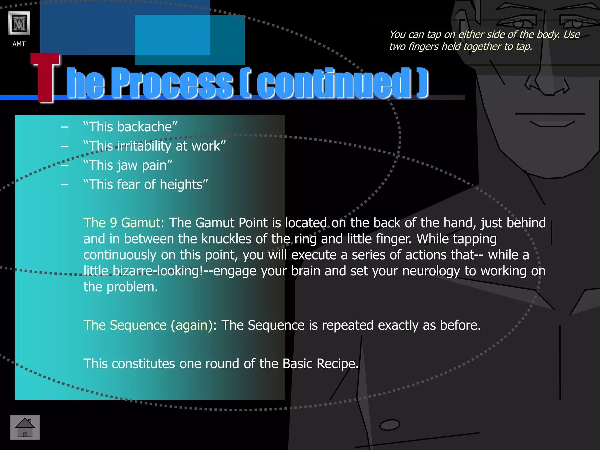 AMT
T
– “This backache”
– “This irritability at work”
– “This jaw pain”
– “This fear of heights”
The 9 Gamut: The Gamut Point is located on the back of the hand, just behind
and in between the knuckles of the ring and little finger. While tapping
continuously on this point, you will execute a series of actions that-- while a
little bizarre-looking!--engage your brain and set your neurology to working on
the problem.
The Sequence (again): The Sequence is repeated exactly as before.
This constitutes one round of the Basic Recipe.
he Process ( continued )
You can tap on either side of the body. Use
two fingers held together to tap.
 