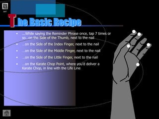 AMT
T
• ...While saying the Reminder Phrase once, tap 7 times or
so…on the Side of the Thumb, next to the nail
he Basic Recipe
• …on the Side of the Index Finger, next to the nail
• …on the Side of the Little Finger, next to the nail
• …on the Side of the Middle Finger, next to the nail
• …on the Karate Chop Point, where you’d deliver a
Karate Chop, in line with the Life Line
 