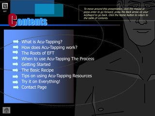 AMT
ontents
C
• What is Acu-Tapping?
• How does Acu-Tapping work?
• The Roots of EFT
• When to use Acu-Tapping The Process
• Getting Started
• The Basic Recipe
• Tips on using Acu-Tapping Resources
• Try it on Everything!
• Contact Page
To move around this presentation, click the mouse or
press enter to go forward, press the Back arrow on your
keyboard to go back. Click the Home button to return to
the table of contents.
 