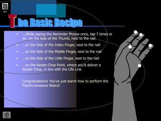 AMT
T
• ...While saying the Reminder Phrase once, tap 7 times or
so…on the Side of the Thumb, next to the nail
he Basic Recipe
• …on the Side of the Index Finger, next to the nail
• …on the Side of the Little Finger, next to the nail
• …on the Side of the Middle Finger, next to the nail
• …on the Karate Chop Point, where you’d deliver a
Karate Chop, in line with the Life Line
Congratulations! You’ve just learnt how to perform the
Psycho-pressure Basics!
 