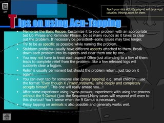AMT
T
Teach your kids ACU-Tapping--it will be a most
valuable, lifelong asset for them.
• Memorize the Basic Recipe. Customize it to your problem with an appropriate
Set Up Phrase and Reminder Phrase. Do as many rounds as it takes to clear
out the problem. If necessary be persistent--some issues may take longer.
• Try to be as specific as possible while naming the problem.
• Stubborn problems usually have different aspects attached to them. Break
down each problem into its aspects and clear them one by one.
• You may not have to treat each aspect! Often just attending to a few of them
leads to complete relief from the problem…like a few released logs will
suddenly clear a logjam.
• Relief is usually permanent but should the problem return…just tap on it
again!
• You can even tap for someone else (proxy tapping) e.g. small children …use
the format “Even though X (insert problem), s/he deeply and completely
accepts himself”. This one will really amaze you...!
• After some experience using Psycho-pressure, experiment with using the process
without the 9 Gamut (just the Sequence).Many cases will respond well even to
this shortcut! You’ll sense when the 9 Gamut is necessary.
• Proxy tapping on animals is also possible and generally works well.
ips on using Acu-Tapping
 