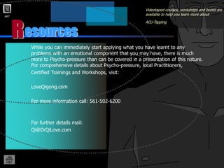 AMT
R
Videotaped courses, workshops and books are
available to help you learn more about
ACU-Tapping
While you can immediately start applying what you have learnt to any
problems with an emotional component that you may have, there is much
more to Psycho-pressure than can be covered in a presentation of this nature.
For comprehensive details about Psycho-pressure, local Practitioners,
Certified Trainings and Workshops, visit:
LoveQigong.com
For more information call: 561-502-6200
For further details mail:
Qi@DrQiLove.com
esources
 