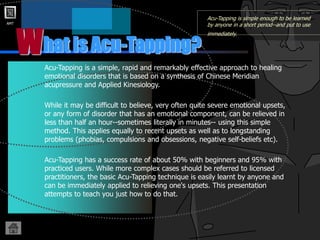 AMT
hat is Acu-Tapping?
W
Acu-Tapping is simple enough to be learned
by anyone in a short period--and put to use
immediately.
Acu-Tapping is a simple, rapid and remarkably effective approach to healing
emotional disorders that is based on a synthesis of Chinese Meridian
acupressure and Applied Kinesiology.
While it may be difficult to believe, very often quite severe emotional upsets,
or any form of disorder that has an emotional component, can be relieved in
less than half an hour--sometimes literally in minutes-- using this simple
method. This applies equally to recent upsets as well as to longstanding
problems (phobias, compulsions and obsessions, negative self-beliefs etc).
Acu-Tapping has a success rate of about 50% with beginners and 95% with
practiced users. While more complex cases should be referred to licensed
practitioners, the basic Acu-Tapping technique is easily learnt by anyone and
can be immediately applied to relieving one's upsets. This presentation
attempts to teach you just how to do that.
 