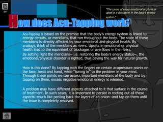 AMT
ow does Acu-Tapping work?
H
“The cause of every emotional or physical
upset is a disruption in the body’s energy
system.”
Acu-Tapping is based on the premise that the body’s energy system is linked to
energy circuits, or meridians, that run throughout the body. The state of these
meridians is directly affected by your emotional and physical health. By
analogy, think of the meridians as rivers. Upsets in emotional or physical
health lead to the equivalent of blockages or overflows in the rivers.
By setting right the meridians-- i.e. restoring the body’s energy status--, the
emotional/physical disorder is righted, thus paving the way for natural growth.
How is this done? By tapping with the fingers on certain acupressure points on
the face, torso and hand, while “tuning in” to the problem in your mind.
Through these points we can access important meridians of the body and by
tapping on them, excess negative emotional energy is released.
A problem may have different aspects attached to it that surface in the course
of treatment. In such cases, it is important to persist in rooting out all these
aspects--much like peeling back the layers of an onion--and tap on them until
the issue is completely resolved.
 