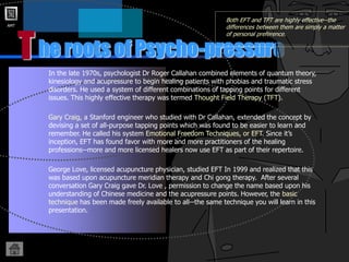 AMT
he roots of Psycho-pressure
T
Both EFT and TFT are highly effective--the
differences between them are simply a matter
of personal preference.
In the late 1970s, psychologist Dr Roger Callahan combined elements of quantum theory,
kinesiology and acupressure to begin healing patients with phobias and traumatic stress
disorders. He used a system of different combinations of tapping points for different
issues. This highly effective therapy was termed Thought Field Therapy (TFT).
Gary Craig, a Stanford engineer who studied with Dr Callahan, extended the concept by
devising a set of all-purpose tapping points which was found to be easier to learn and
remember. He called his system Emotional Freedom Techniques, or EFT. Since it’s
inception, EFT has found favor with more and more practitioners of the healing
professions--more and more licensed healers now use EFT as part of their repertoire.
George Love, licensed acupuncture physician, studied EFT In 1999 and realized that this
was based upon acupuncture meridian therapy and Chi gong therapy. After several
conversation Gary Craig gave Dr. Love , permission to change the name based upon his
understanding of Chinese medicine and the acupressure points. However, the basic
technique has been made freely available to all--the same technique you will learn in this
presentation.
 