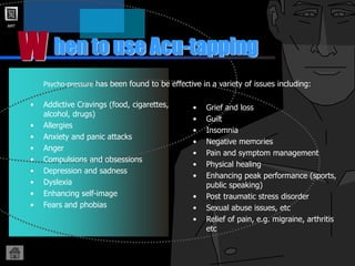 AMT
hen to use Acu-tapping
W
Psycho-pressure has been found to be effective in a variety of issues including:
• Grief and loss
• Guilt
• Insomnia
• Negative memories
• Pain and symptom management
• Physical healing
• Enhancing peak performance (sports,
public speaking)
• Post traumatic stress disorder
• Sexual abuse issues, etc
• Relief of pain, e.g. migraine, arthritis
etc
• Addictive Cravings (food, cigarettes,
alcohol, drugs)
• Allergies
• Anxiety and panic attacks
• Anger
• Compulsions and obsessions
• Depression and sadness
• Dyslexia
• Enhancing self-image
• Fears and phobias
 