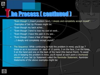 AMT
T
“Even though I (insert problem here), I deeply and completely accept myself”.
Examples of Set Up Phrases might be:
– “Even though my back aches…
– “Even though I tend to lose my cool at work…
– “Even though I have this pain in my jaw…
– “Even though I have a fear of heights…
...I deeply and completely accept myself.”
• The Sequence: While continuing to hold the problem in mind, you’ll tap 7
times or so in succession on each of 13 points, 5 on the face, 2 on the torso,
5 on the hand and one on the back of the hand (the Gamut Point). To assist
you in keeping the problem in mind, you’ll repeat at each point a shortened
version of your Set Up Statement called the Reminder Statement. Reminder
Statements of the above examples might be:
he Process ( continued )
 
