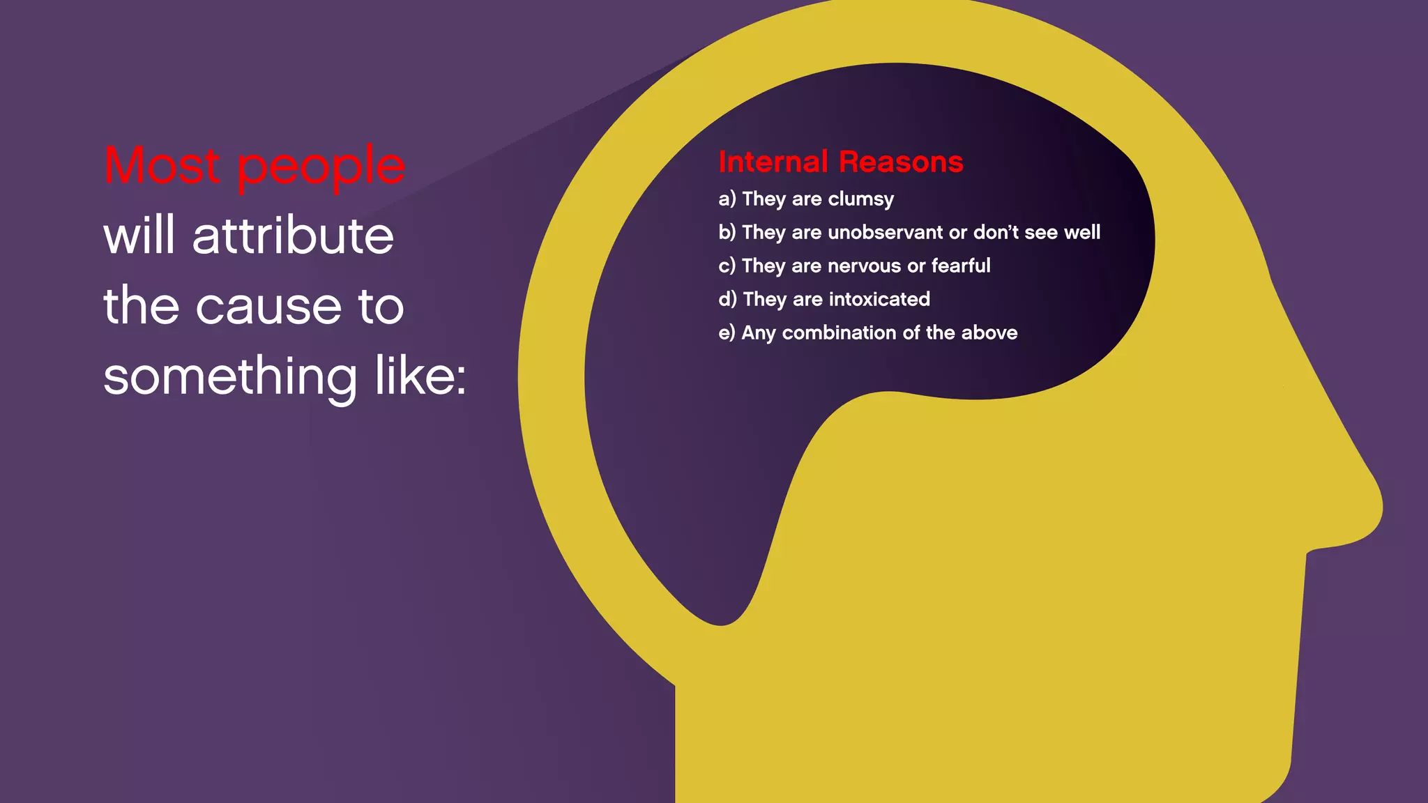 Internal Reasons 
a) They are clumsy 
b) They are unobservant or don’t see well 
c) They are nervous or fearful 
d) They are intoxicated 
e) Any combination of the above 
Most people 
will attribute 
the cause to something like:  