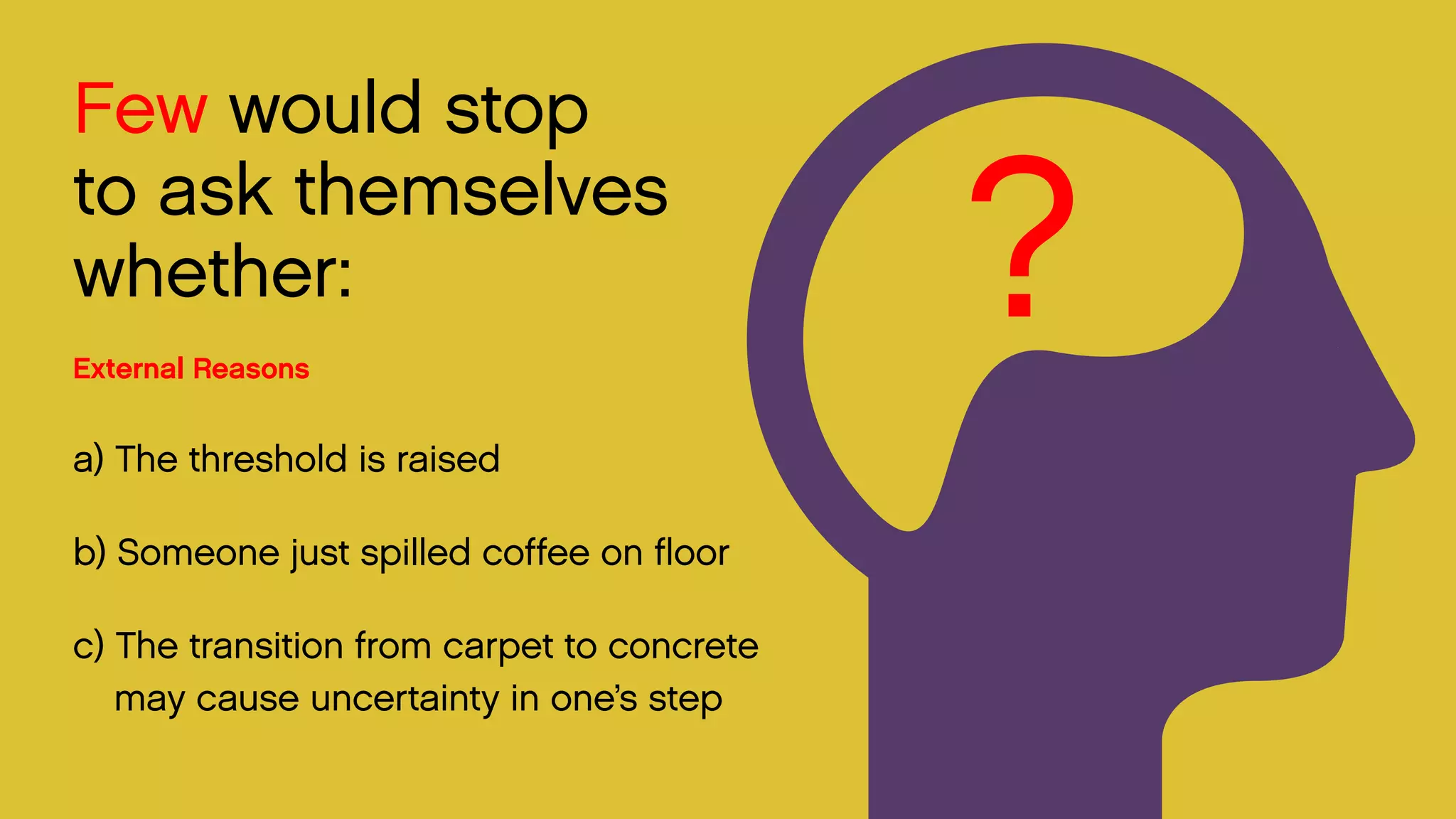 Few would stop 
to ask themselves whether: 
External Reasons 
a) The threshold is raised 
b) Someone just spilled coffee on floor 
c) The transition from carpet to concrete may cause uncertainty in one’s step 
?  