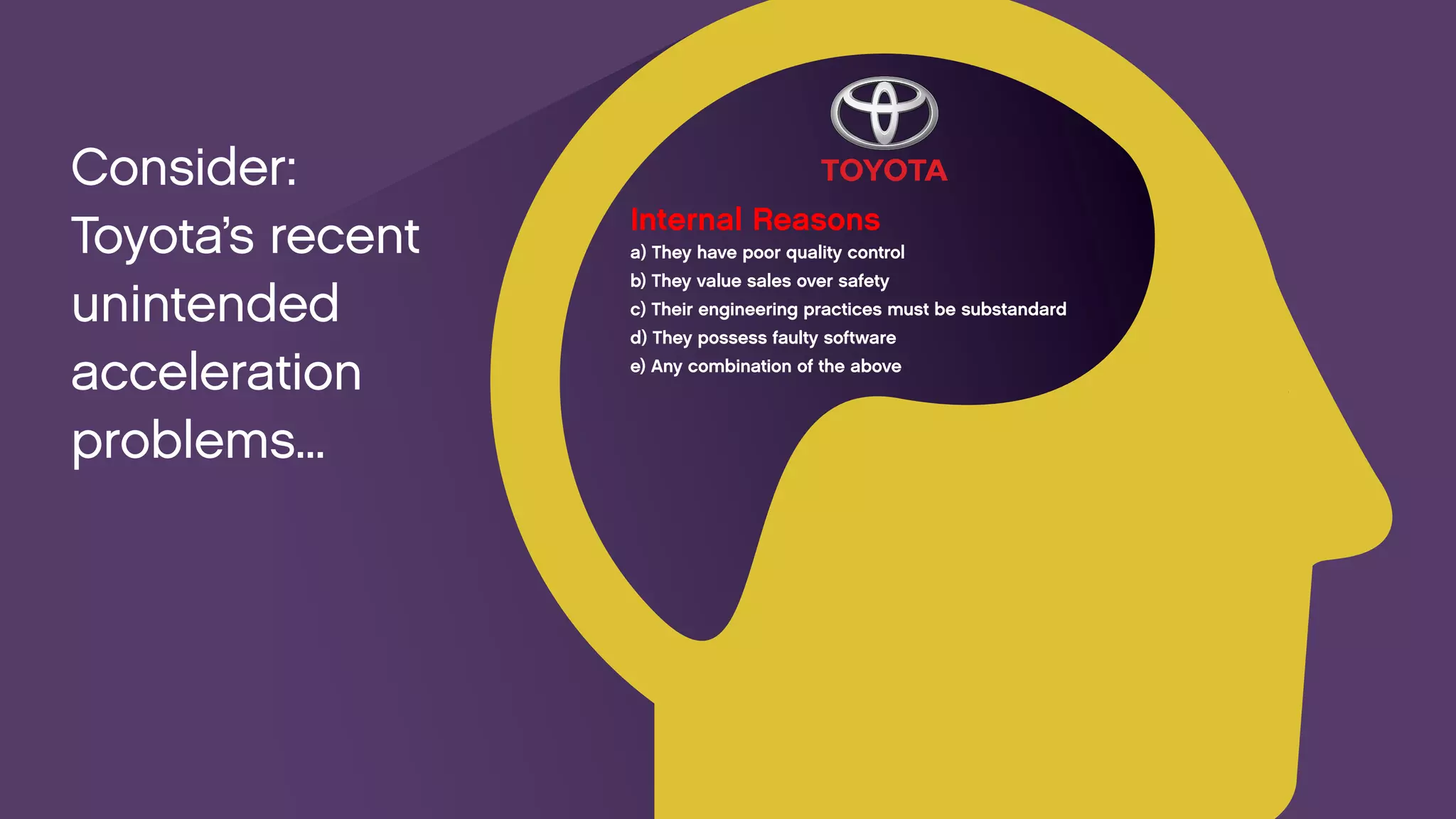 Internal Reasons 
a) They have poor quality control 
b) They value sales over safety 
c) Their engineering practices must be substandard 
d) They possess faulty software 
e) Any combination of the above 
Consider: 
Toyota’s recent unintended 
acceleration problems...  