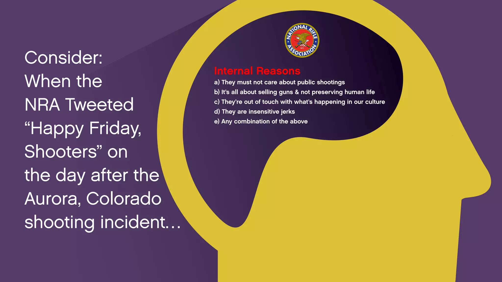 Internal Reasons 
a) They must not care about public shootings 
b) It’s all about selling guns & not preserving human life 
c) They’re out of touch with what’s happening in our culture 
d) They are insensitive jerks 
e) Any combination of the above 
Consider: 
When the 
NRA Tweeted 
“Happy Friday, 
Shooters” on 
the day after the 
Aurora, Colorado 
shooting incident…  