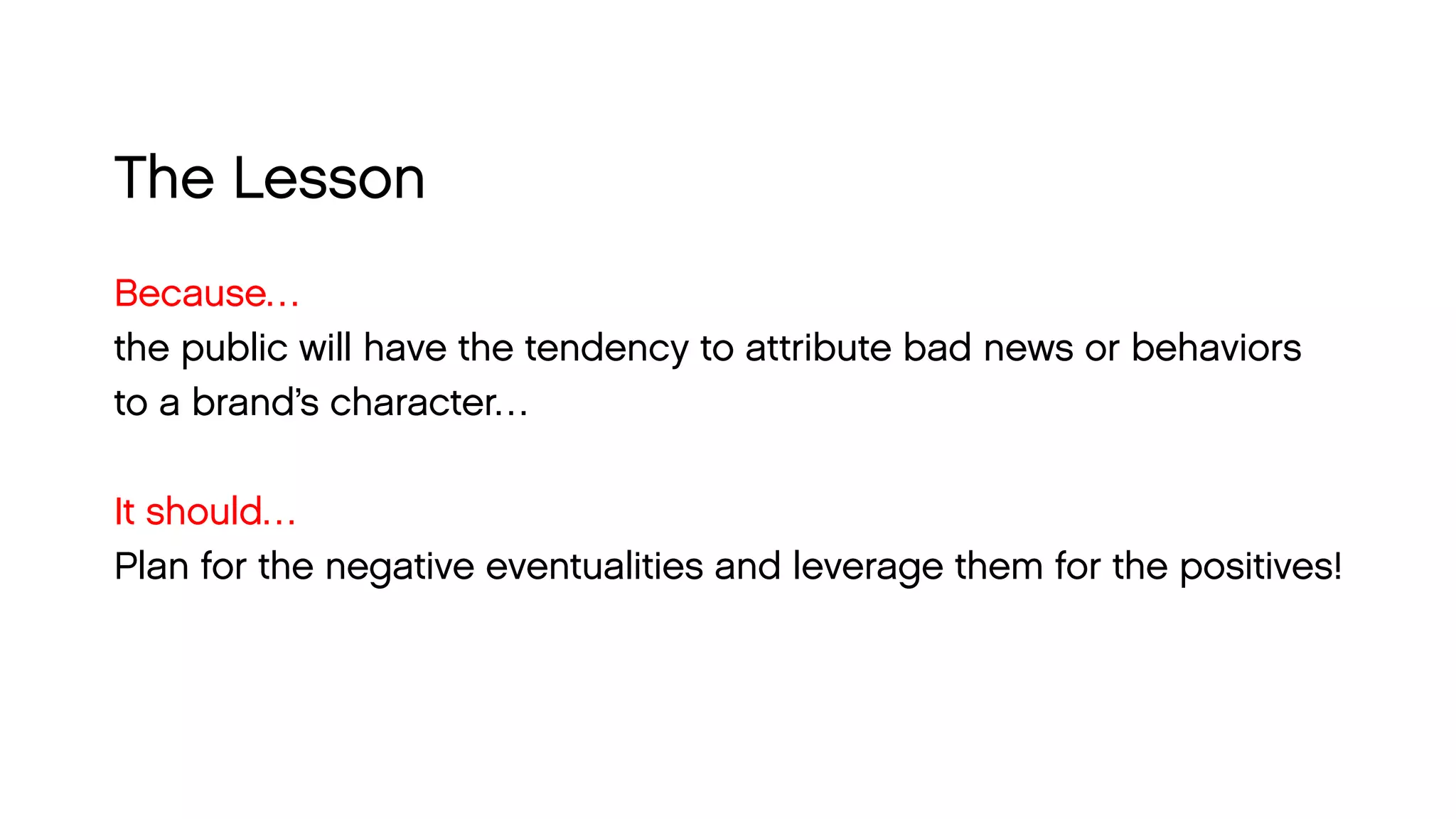 The Lesson 
Because… 
the public will have the tendency to attribute bad news or behaviors 
to a brand’s character… 
It should… 
Plan for the negative eventualities and leverage them for the positives!  