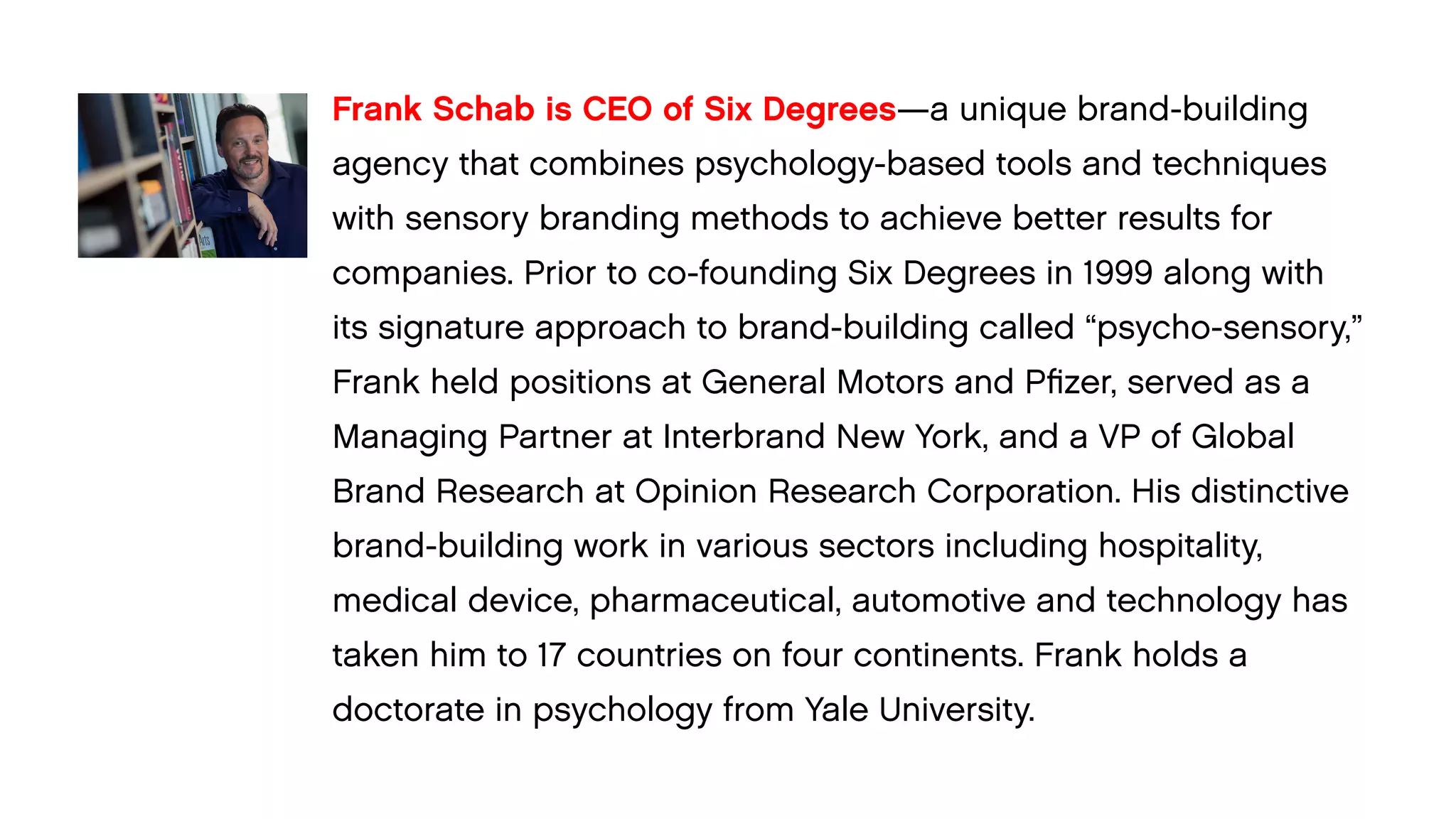 Frank Schab is CEO of Six Degrees—a unique brand-building agency that combines psychology-based tools and techniques with sensory branding methods to achieve better results for 
companies. Prior to co-founding Six Degrees in 1999 along with 
its signature approach to brand-building called “psycho-sensory,” Frank held positions at General Motors and Pfizer, served as a Managing Partner at Interbrand New York, and a VP of Global Brand Research at Opinion Research Corporation. His distinctive brand-building work in various sectors including hospitality, 
medical device, pharmaceutical, automotive and technology has taken him to 17 countries on four continents. Frank holds a 
doctorate in psychology from Yale University.  